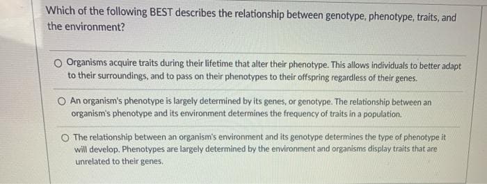Which of the following BEST describes the relationship between genotype, phenotype, traits, and
the environment?
O Organisms acquire traits during their lifetime that alter their phenotype. This allows individuals to better adapt
to their surroundings, and to pass on their phenotypes to their offspring regardless of their genes.
An organism's phenotype is largely determined by its genes, or genotype. The relationship between an
organism's phenotype and its environment determines the frequency of traits in a population.
O The relationship between an organism's environment and its genotype determines the type of phenotype it
will develop. Phenotypes are largely determined by the environment and organisms display traits that are
unrelated to their genes.
