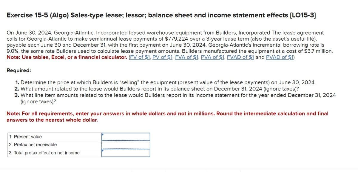 Exercise 15-5 (Algo) Sales-type lease; lessor; balance sheet and income statement effects [LO15-3]
On June 30, 2024, Georgia-Atlantic, Incorporated leased warehouse equipment from Builders, Incorporated The lease agreement
calls for Georgia-Atlantic to make semiannual lease payments of $779,224 over a 3-year lease term (also the asset's useful life),
payable each June 30 and December 31, with the first payment on June 30, 2024. Georgia-Atlantic's incremental borrowing rate is
9.0%, the same rate Builders used to calculate lease payment amounts. Builders manufactured the equipment at a cost of $3.7 million.
Note: Use tables, Excel, or a financial calculator. (FV of $1, PV of $1, FVA of $1, PVA of $1, FVAD of $1 and PVAD of $1)
Required:
1. Determine the price at which Builders is "selling" the equipment (present value of the lease payments) on June 30, 2024.
2. What amount related to the lease would Builders report in its balance sheet on December 31, 2024 (ignore taxes)?
3. What line item amounts related to the lease would Builders report in its income statement for the year ended December 31, 2024
(ignore taxes)?
Note: For all requirements, enter your answers in whole dollars and not in millions. Round the intermediate calculation and final
answers to the nearest whole dollar.
1. Present value
2. Pretax net receivable
3. Total pretax effect on net income