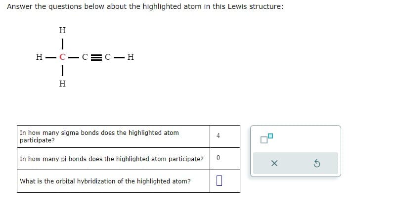 Answer the questions below about the highlighted atom in this Lewis structure:
H
I
H-C-C=C-H
|
H
In how many sigma bonds does the highlighted atom
participate?
In how many pi bonds does the highlighted atom participate? 0
What is the orbital hybridization of the highlighted atom?
4
+++
0
X
S