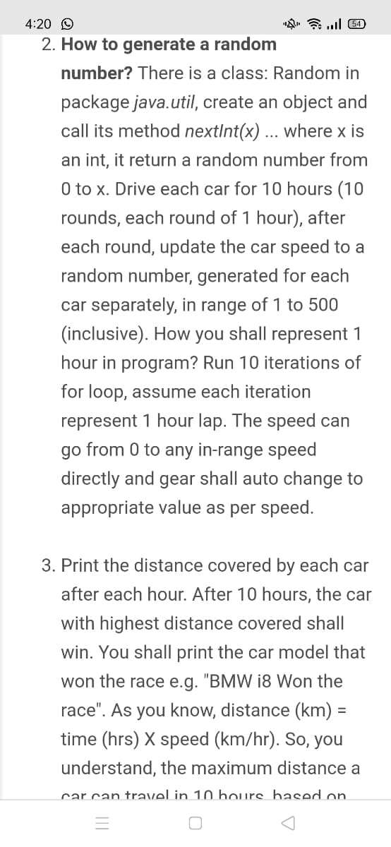 4:20 O
2. How to generate a random
number? There is a class: Random in
package java.util, create an object and
call its method nextInt(x) ... where x is
an int, it return a random number from
0 to x. Drive each car for 10 hours (10
rounds, each round of 1 hour), after
each round, update the car speed to a
random number, generated for each
car separately, in range of 1 to 500
(inclusive). How you shall represent 1
hour in program? Run 10 iterations of
for loop, assume each iteration
represent 1 hour lap. The speed can
go from 0 to any in-range speed
directly and gear shall auto change to
appropriate value as per speed.
3. Print the distance covered by each car
after each hour. After 10 hours, the car
with highest distance covered shall
win. You shall print the car model that
won the race e.g. "BMW i8 Won the
race". As you know, distance (km) =
%3D
time (hrs) X speed (km/hr). So, you
understand, the maximum distance a
car can travel in 10 hours bhased on

