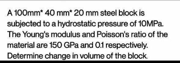 A 100mm* 40 mm* 20 mm steel block is
subjected to a hydrostatic pressure of 10MPa.
The Young's modulus and Poisson's ratio of the
material are 150 GPa and 0.1 respectively.
Determine change in volume of the block.