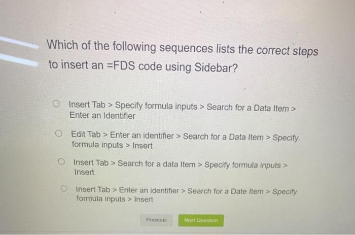 Which of the following sequences lists the correct steps
to insert an =FDS code using Sidebar?
Insert Tab> Specify formula inputs > Search for a Data Item >
Enter an Identifier
O Edit Tab> Enter an identifier > Search for a Data Item> Specify
formula inputs > Insert
Insert Tab > Search for a data Item> Specify formula inputs >
Insert
O Insert Tab> Enter an identifier > Search for a Date Item> Specify
formula inputs > Insert
Previous
Next Question