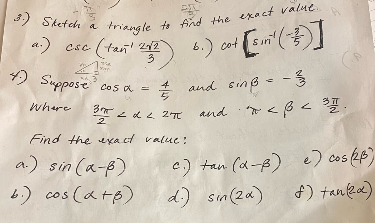 3.)
Sketch a triangle to find the exact value.
a.) csc (tan ² 257) 6.) cut [Em² (+)]
[sin¹
3
hyp
255
OPP
4.) Suppose³ cos a =
4
Where
3π
2
=
222 2π
Find the exact value:
a.) sin(x-ß)
b.) cos(d+p)
and sinß = - 3/3
and
x <ß < ³1.
c.) tan (α-B) e) cos (2B)
d.) sin(2x)
f) tan(2x)