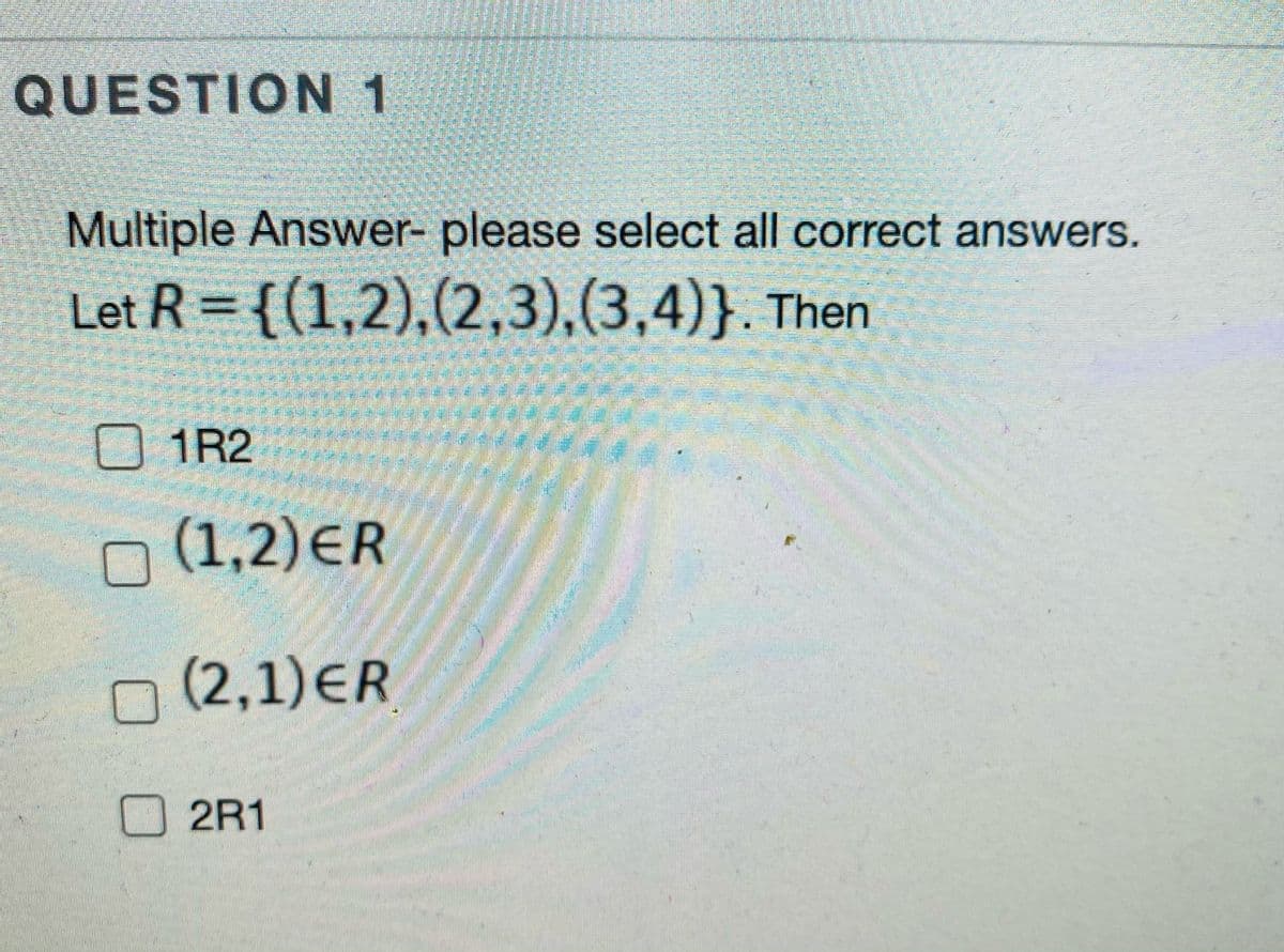 QUESTION 1
Multiple Answer- please select all correct answers.
Let R = {(1,2),(2,3),(3,4)}. Then
%3D
O 1R2
O (1,2)ER
O(2,1)ER
2R1
