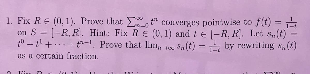 1. Fix R € (0,1). Prove that ot" converges pointwise to f(t) =
on S = [-R, R]. Hint: Fix RE (0, 1) and t = [-R, R]. Let sn(t) =
tº + t² + ... + t−¹. Prove that limn→∞o Sn (t) = ₁ by rewriting sn(t)
as a certain fraction.
?
:.. RC (0.1)
TT
1
UIT
100