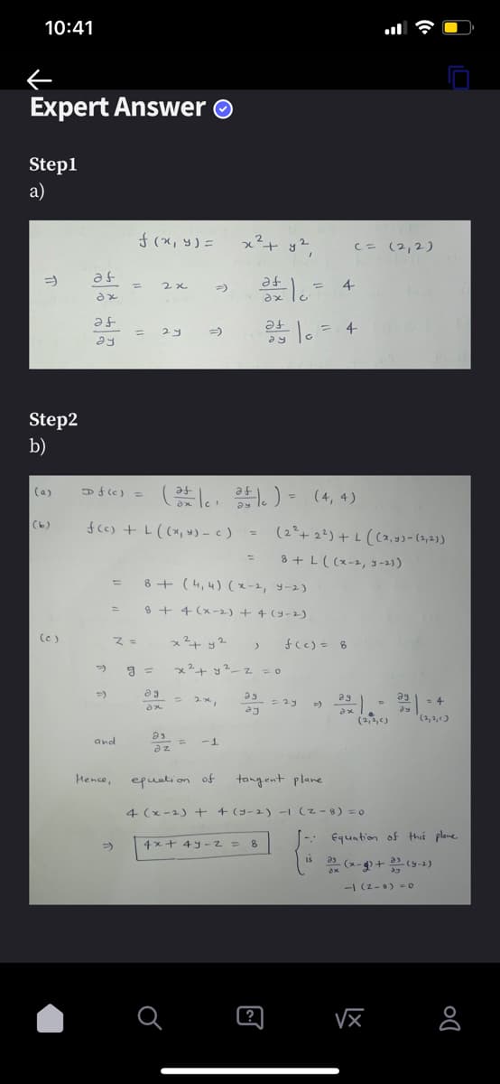 10:41
←
Expert Answer Ⓒ
Step1
a)
⇒
Step2
b)
(a)
af
dx
(c)
af
ay
=)
=
(b) f(c) + L ((x, y) = c)
and
Hence,
f (x, y) =
=
=>
z =
D f(c) = (cat))
ale)
2x
g=
2 y
əg
ax
=)
93
az
8+ (4,4) (x-2, 4-2)
8 + 4(x-2) + 4 (5-2).
2
x² + y²
-1
equation of
=
a
)
x² + y2
x² + y²_z = 0
a = 4
af
ax
at 10 =
4x + 4y-2 = 8
?
= (4,4)
(2² +2²)+L((x,y)-(2,23)
8 + L ((x-2, y-2))
23
25 = 23
ay
C = (2,2)
= 4
f(c) = 8
tangent plane
4 (x-2) + + (y-2) -1 (2-8) = 0
ag
=>
- 3x1.-
ax
IS
29
dy
√x
= 4
Equation of this plane
(x-) +33 (5-2)
-1 (2-0) = 0
8