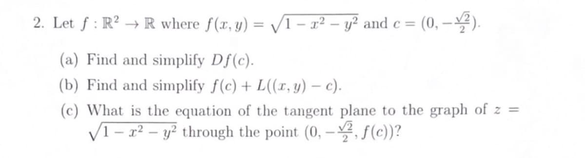 2. Let ƒ: R² → R where f(x, y) = √1 - x² - y² and c = (0,-2).
(a) Find and simplify Df(c).
(b) Find and simplify f(c)+L((x, y) — c).
-
(c) What is the equation of the tangent plane to the graph of z =
√1 - x² - y² through the point (0, -2, f(c))?