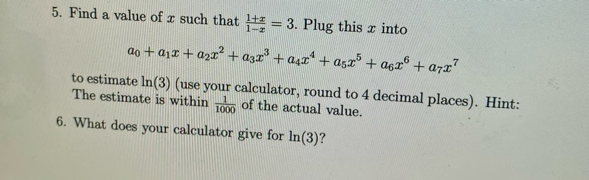 5. Find a value of x such that 1±2 = 3. Plug this ä into
2
ao+a12 + a2x +a3x3+a42*
·Aªxª + A5x5 + A6x6 + a7x7
to estimate In (3) (use your calculator, round to 4 decimal places). Hint:
The estimate is within of the actual value.
1000
6. What does your calculator give for ln(3)?