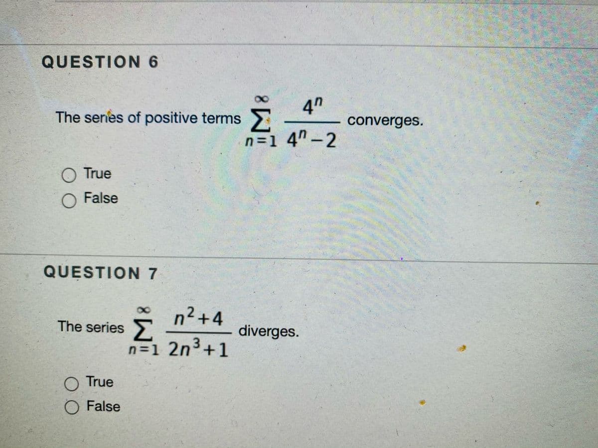 QUESTION 6
8.
4n
The series of positive terms >
converges.
n =1 4"-2
O True
O False
QUESTION 7
n2+4
Σ
n=1 2n3+1
8.
The series
diverges.
O True
O False
