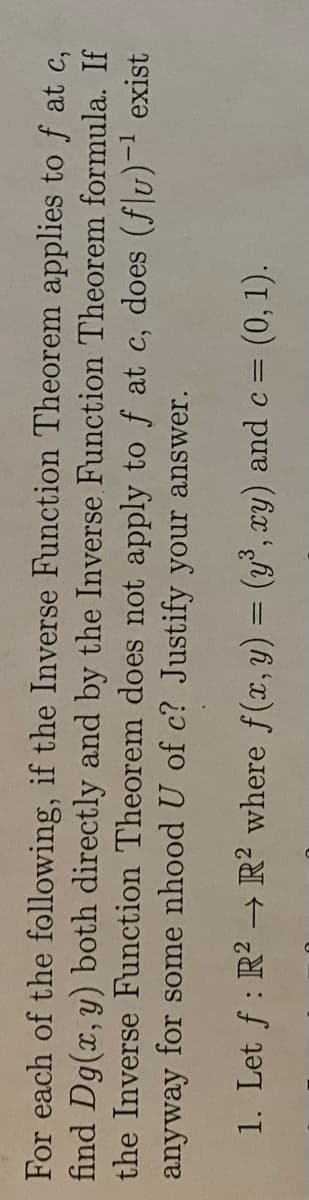 For each of the
following, if the Inverse Function Theorem applies to f at c,
find Dg(x, y) both directly and by the Inverse Function Theorem formula. If
the Inverse Function Theorem does not apply to f at c, does (flu)-¹ exist
anyway for some nhood U of c? Justify your answer.
1. Let ƒ : R² → R² where f(x, y) = (y³, xy) and c = (0, 1).