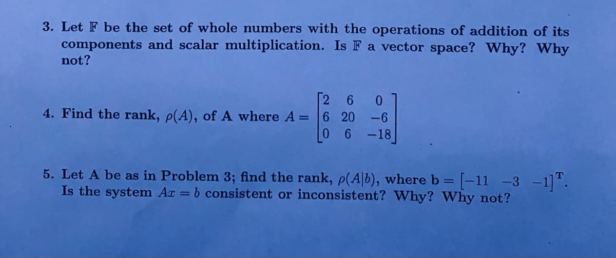 3. Let F be the set of whole numbers with the operations of addition of its
components and scalar multiplication. Is F a vector space? Why? Why
not?
[260
4. Find the rank, p(A), of A where A = 6 20 -6
06-18
5. Let A be as in Problem 3; find the rank, p(Alb), where b = [-11 -3 -1].
Is the system Ax = b consistent or inconsistent? Why? Why not?