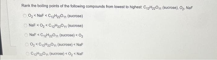 Rank the boiling points of the following compounds from lowest to highest: C₁2H22011 (sucrose), O₂, NaF
00₂<NaF <C12H22011 (sucrose)
NaFO₂C12H22011 (sucrose)
NaF C12H22011 (sucrose) < 0₂
0₂C12H22011 (sucrose) < NaF
C12H22011 (sucrose) < O₂ < NaF