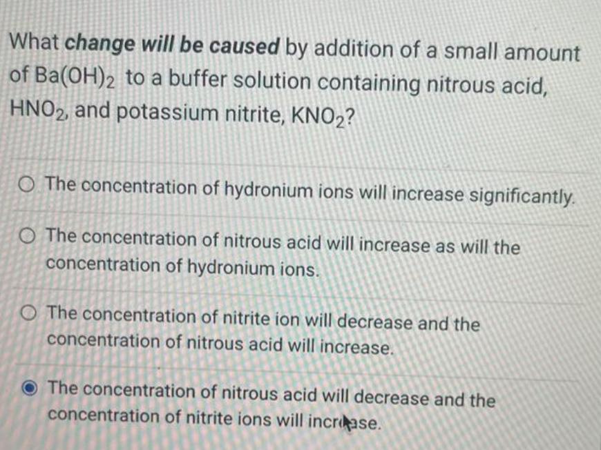 What change will be caused by addition of a small amount
of Ba(OH)2 to a buffer solution containing nitrous acid,
HNO2, and potassium nitrite, KNO₂?
O The concentration of hydronium ions will increase significantly.
O The concentration of nitrous acid will increase as will the
concentration of hydronium ions.
O The concentration of nitrite ion will decrease and the
concentration of nitrous acid will increase.
The concentration of nitrous acid will decrease and the
concentration of nitrite ions will increase.