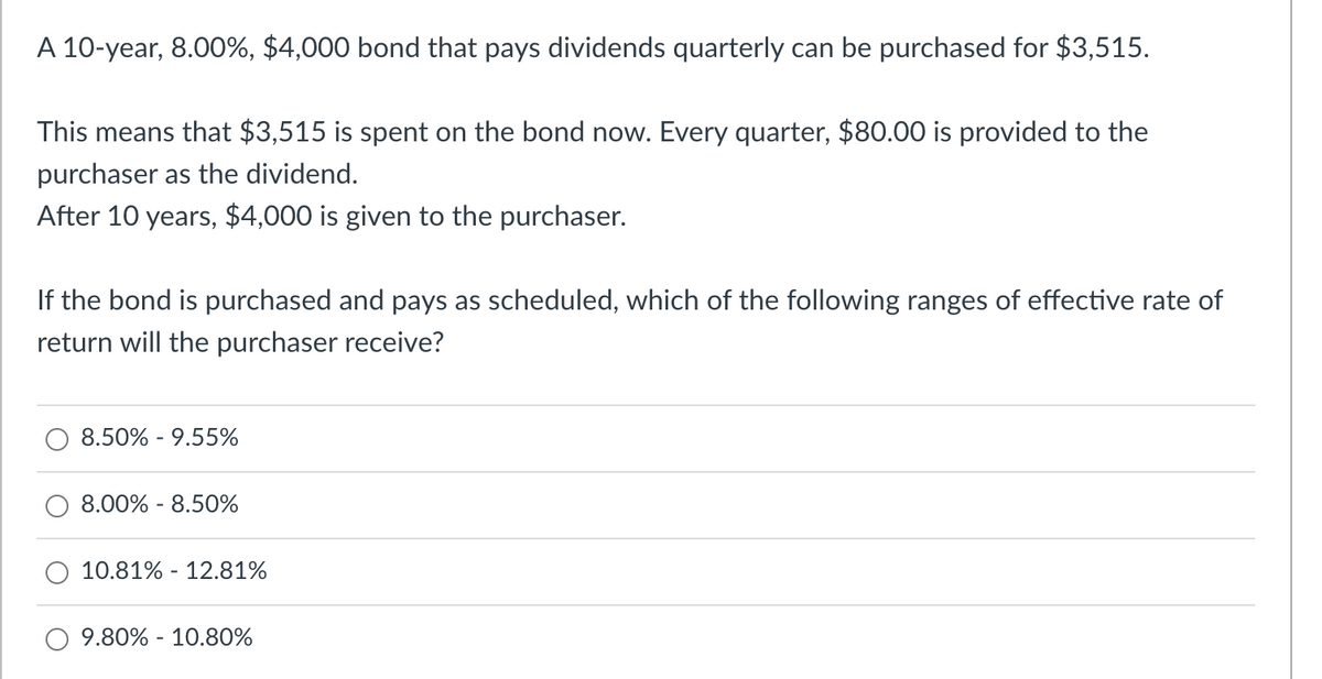 A 10-year, 8.00%, $4,000 bond that pays dividends quarterly can be purchased for $3,515.
This means that $3,515 is spent on the bond now. Every quarter, $80.00 is provided to the
purchaser as the dividend.
After 10 years, $4,000 is given to the purchaser.
If the bond is purchased and pays as scheduled, which of the following ranges of effective rate of
return will the purchaser receive?
8.50% -9.55%
8.00% - 8.50%
10.81% -12.81%
9.80% - 10.80%