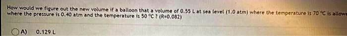 How would we figure out the new volume if a balloon that a volume of 0.55 L at sea level (1.0 atm) where the temperature is 70 °C is allowe
where the pressure is 0.40 atm and the temperature is 50 °C? (R=0.082)
A)
0.129 L