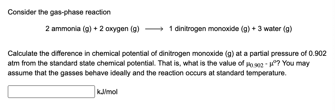 Consider the gas-phase reaction
2 ammonia (g) + 2 oxygen (g)
1 dinitrogen monoxide (g) + 3 water (g)
Calculate the difference in chemical potential of dinitrogen monoxide (g) at a partial pressure of 0.902
atm from the standard state chemical potential. That is, what is the value of μ0.902 - μº? You may
assume that the gasses behave ideally and the reaction occurs at standard temperature.
kJ/mol