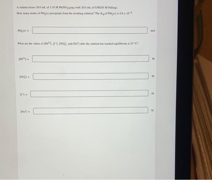 A student mixes 39.0 ml. of 3.16 M Pb(NO3)2(aq) with 20.0 mL of 0.00245 M Nal(aq).
How many moles of Pbly(s) precipitate from the resulting solution? The Ksp of Pbly(s) is 9.8 x 10-9
Pbly(s) =
What are the values of [P]. [1], [NO], and [Na] after the solution has reached equilibrium at 25 "C?
[Pb²+] =
[NO] =
[1] =
[Na] =
mol
M
M
M
M