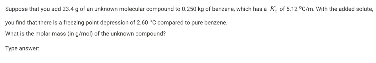 Suppose that you add 23.4 g of an unknown molecular compound to 0.250 kg of benzene, which has a K₁ of 5.12 °C/m. With the added solute,
you find that there is a freezing point depression of 2.60 °C compared to pure benzene.
What is the molar mass (in g/mol) of the unknown compound?
Type answer: