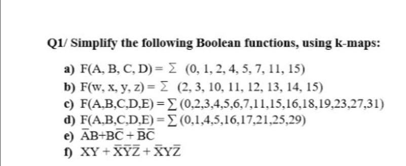 Q1/ Simplify the following Boolean functions, using k-maps:
a) F(A, B, C, D)= E (0, 1, 2, 4, 5, 7, 11, 15)
b) F(w, x, y, z) = E (2, 3, 10, 11, 12, 13, 14, 15)
c) F(A,B,C,D,E)=E (0,2,3,4,5,6,7,11,15,16,18,19,23,27,31)
d) F(A,B,C,D,E)=E (0,1,4,5,16,17,21,25,29)
e) ĀB+BC+BC
) XY+XYZ+XYZ
%3D
