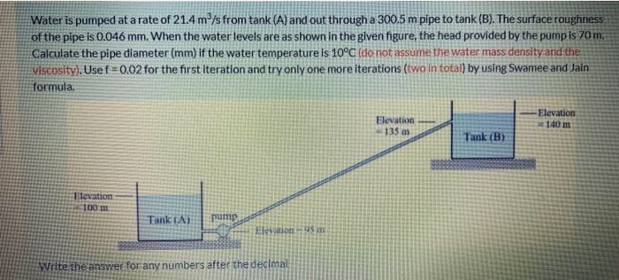 Water is pumped at a rate of 21.4 m/s from tank (A) and out through a 300.5 m pipe to tank (B). The surface roughness
of the pipe is 0.046 mm. When the water levels are as shown in the given figure, the head provided by the pump is 70 m,
Calculate the pipe diameter (mm) if the water temperature is 10°C (do not assume the water mass density and the
ViScosity), Usef 0.02 for the first iteration and try only one more iterations (two in total) by using Swamee and Jain
formula.
Elevation
135
Elevation
140 m
Tank (B)
Tievation
100m
Tank LA)
Jund:
Elevitions in
Write the answer for any numbers after the declmal
