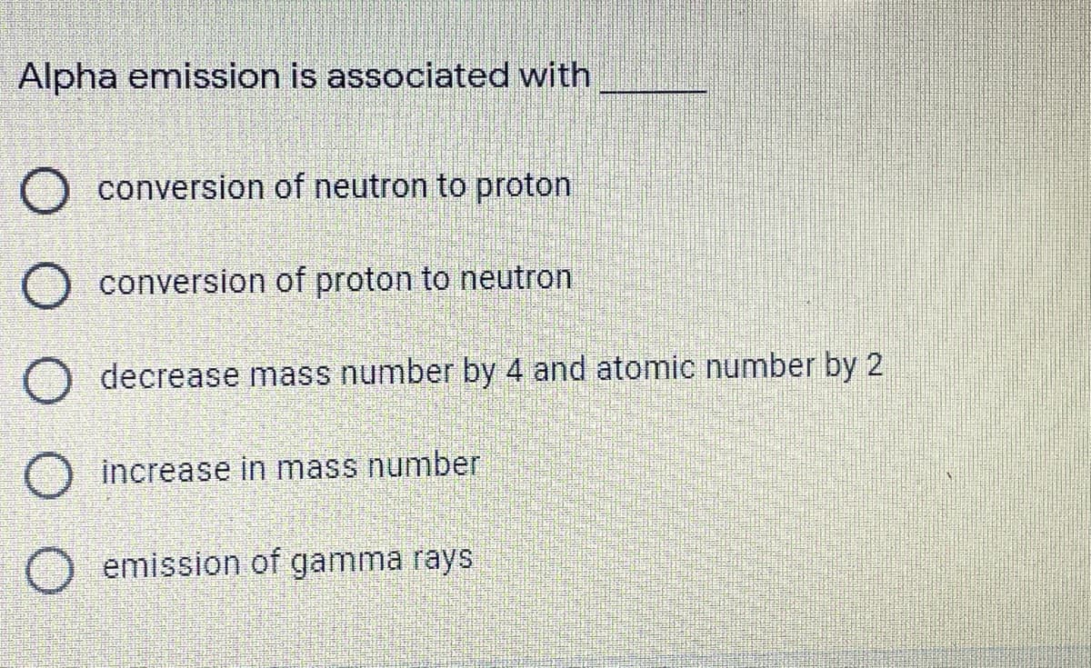 Alpha emission is associated with
O conversion of neutron to proton
O conversion of proton to neutron
decrease mass number by 4 and atomic number by 2
increase in mass number
emission of gamma rays
