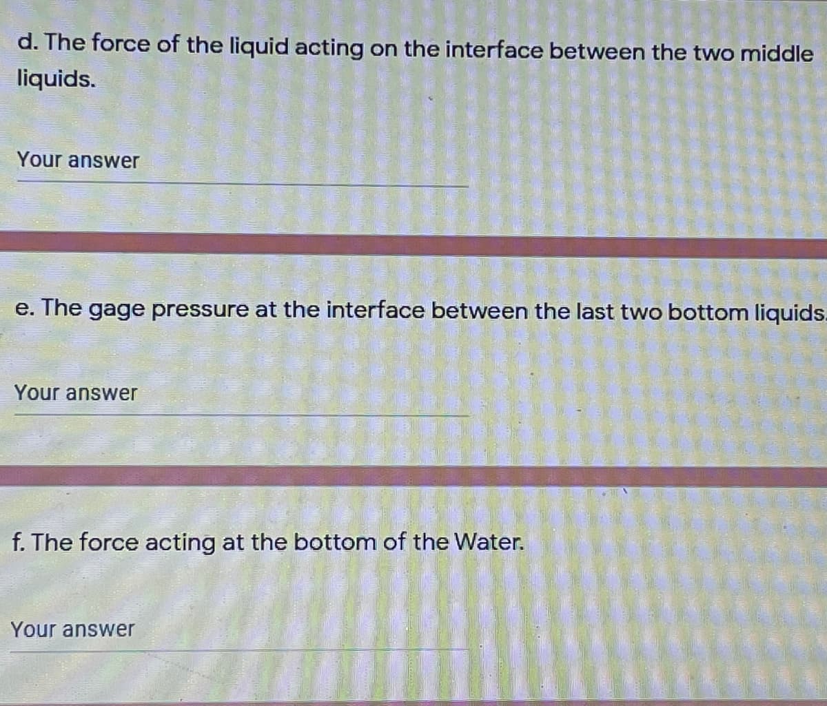 d. The force of the liquid acting on the interface between the two middle
liquids.
Your answer
e. The gage pressure at the interface between the last two bottom liquids.
Your answer
f. The force acting at the bottom of the Water.
Your answer
