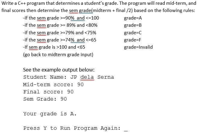 Write a C++ program that determines a student's grade. The program will read mid-term, and
final scores then determine the sem grade(midterm + final /2) based on the following rules:
-if the sem grade >=90% and <=100
grade=A
-if the sem grade >= 89% and <80%
grade=B
-if the sem grade >=79% and <75%
grade=C
-if the sem grade >=74% and <=65
grade=F
-If sem grade is >100 and <65
grade=Invalid
(go back to midterm grade input)
See the example output below:
Student Name: JP dela Serna
Mid-term score: 90
Final score: 90
Sem Grade: 90
Your grade is A.
Press Y to Run Program Again:
