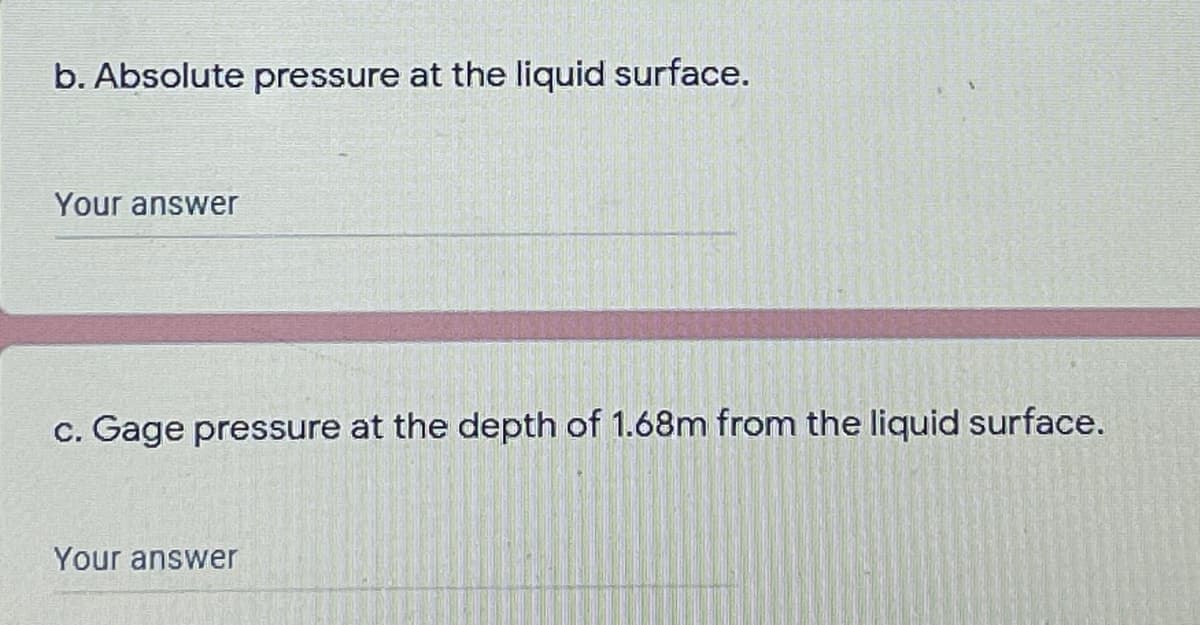 b. Absolute pressure at the liquid surface.
Your answer
c. Gage pressure at the depth of 1.68m from the liquid surface.
Your answer
