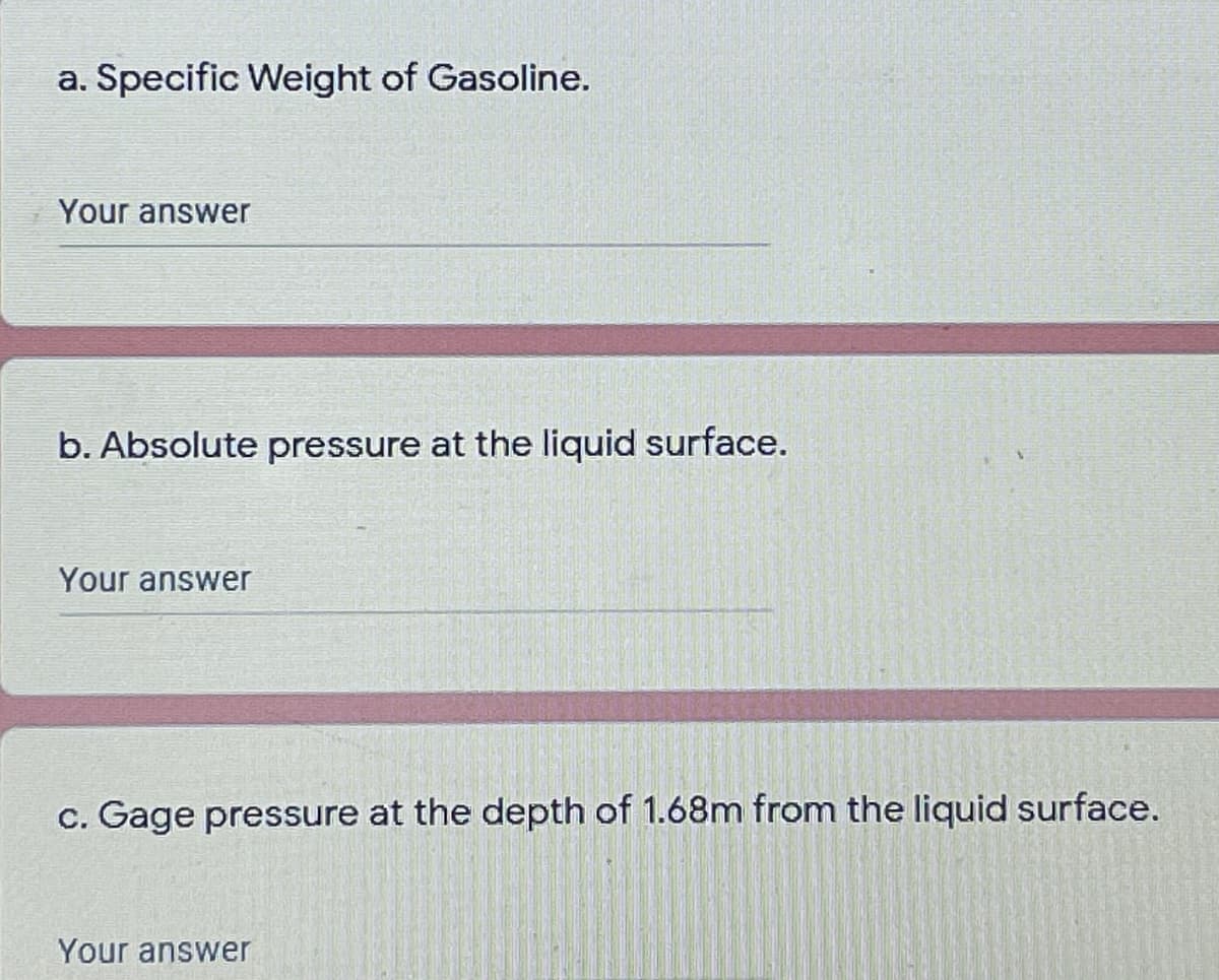 a. Specific Weight of Gasoline.
Your answer
b. Absolute pressure at the liquid surface.
Your answer
c. Gage pressure at the depth of 1.68m from the liquid surface.
Your answer
