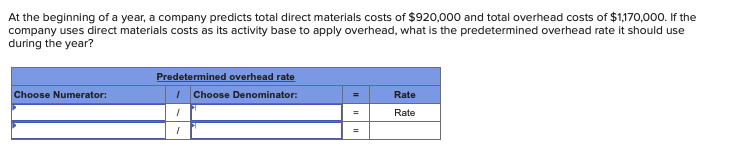 At the beginning of a year, a company predicts total direct materials costs of $920,000 and total overhead costs of $1,170,000. If the
company uses direct materials costs as its activity base to apply overhead, what is the predetermined overhead rate it should use
during the year?
Choose Numerator:
Predetermined overhead rate
I Choose Denominator:
1
I
H
=
Rate
Rate