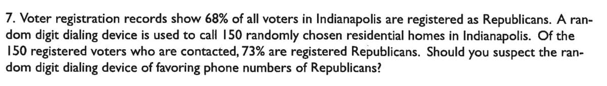 7. Voter registration records show 68% of all voters in Indianapolis are registered as Republicans. A ran-
dom digit dialing device is used to call 150 randomly chosen residential homes in Indianapolis. Of the
150 registered voters who are contacted, 73% are registered Republicans. Should you suspect the ran-
dom digit dialing device of favoring phone numbers of Republicans?
