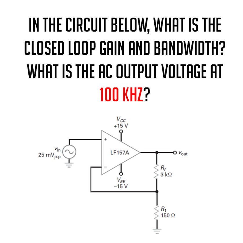 IN THE CIRCUIT BELOW, WHAT IS THE
CLOSED LOOP GAIN AND BANDWIDTH?
WHAT IS THE AC OUTPUT VOLTAGE AT
100 KHZ?
Vin
25 mVp-p
Vcc
+15 V
LF157A
VEE
-15 V
www
R₁
3 ΚΩ
R₁
150 Ω
Vout