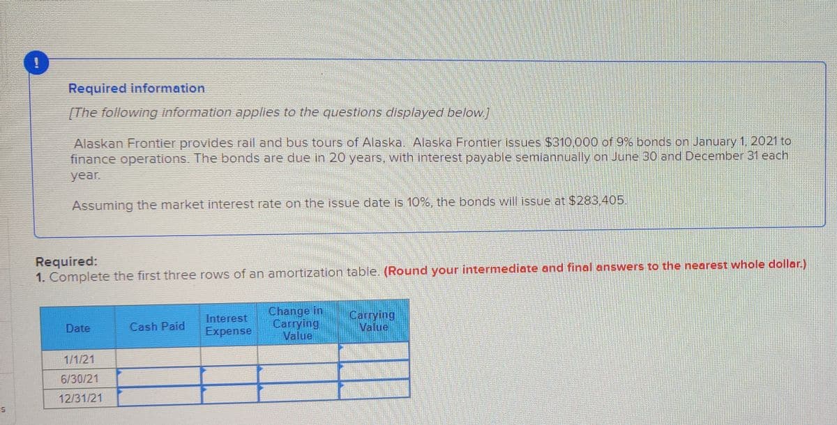 Required information
[The following information applies to the questions displayed below.]
Alaskan Frontier provides rail and bus tours of Alaska. Alaska Frontier issues $310,000 of 9% bonds on January 1, 2021 to
finance operations. The bonds are due in 20 years, with interest payable semiannually on June 30 and December 31 each
year.
Assuming the market interest rate on the issue date is 10%, the bonds will issue at $283.405.
Required:
1. Complete the first three rows of an amortization table. (Round your intermediate and final answers to the nearest whole dollar.)
Interest
Expense
Change in
Carrying
Value
Carrying
Value
Date
Cash Paid
1/1/21
6/30/21
12/31/21
