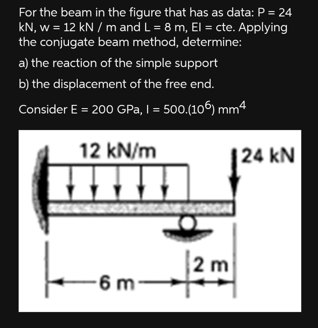 For the beam in the figure that has as data: P = 24
kN, w = 12 kN / m and L = 8 m, El = cte. Applying
the conjugate beam method, determine:
a) the reaction of the simple support
b) the displacement of the free end.
Consider E = 200 GPa, I = 500.(106) mm4
%3D
12 kN/m
24 kN
2 m
6 m-
