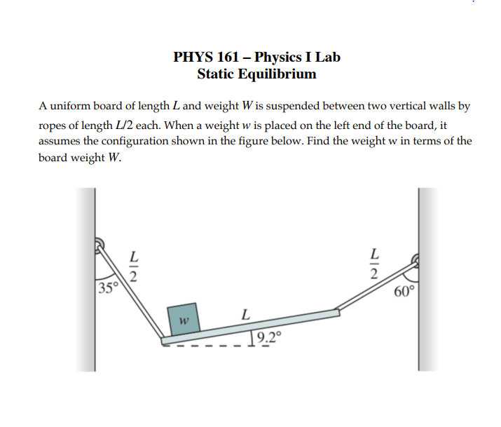 PHYS 161 – Physics I Lab
Static Equilibrium
A uniform board of length L and weight W is suspended between two vertical walls by
ropes of length L/2 each. When a weight w is placed on the left end of the board, it
assumes the configuration shown in the figure below. Find the weight w in terms of the
board weight W.
L
L
35
60°
L
19.2º
