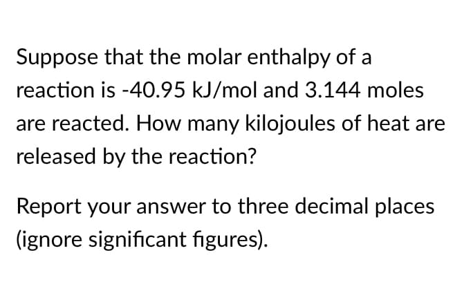 Suppose that the molar enthalpy of a
reaction is -40.95 kJ/mol and 3.144 moles
are reacted. How many kilojoules of heat are
released by the reaction?
Report your answer to three decimal places
(ignore significant figures).
