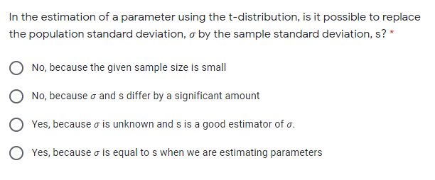 In the estimation of a parameter using the t-distribution, is it possible to replace
the population standard deviation, o by the sample standard deviation, s? *
No, because the given sample size is small
No, because o and s differ by a significant amount
Yes, because o is unknown and s is a good estimator of o.
Yes, because o is equal to s when we are estimating parameters
