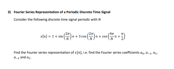 3) Fourier Series Representation of a Periodic Discrete Time Signal
Consider the following discrete time signal periodic with N
x[n] = 1+ sin
(2n
|n + cos
47m
n+
|n + 3 cos
Find the Fourier series representation of x[n], i.e. find the Fourier series coefficients ao, a_1, a1,
a-2 and a2.

