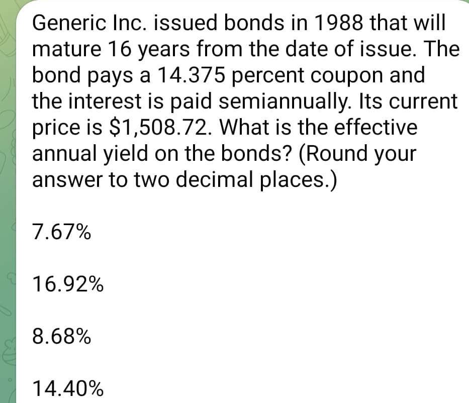 Generic Inc. issued bonds in 1988 that will
mature 16 years from the date of issue. The
bond pays a 14.375 percent coupon and
the interest is paid semiannually. Its current
price is $1,508.72. What is the effective
annual yield on the bonds? (Round your
answer to two decimal places.)
7.67%
16.92%
8.68%
14.40%