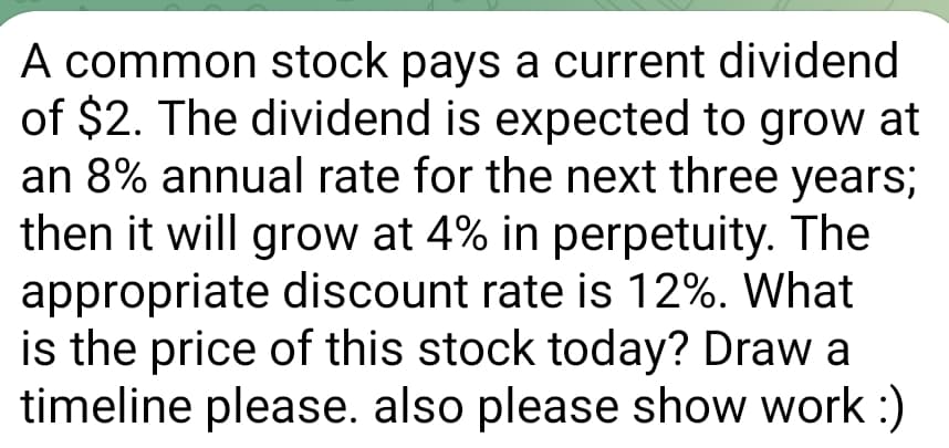 A common stock pays a current dividend
of $2. The dividend is expected to grow at
an 8% annual rate for the next three years;
then it will grow at 4% in perpetuity. The
appropriate discount rate is 12%. What
is the price of this stock today? Draw a
timeline please. also please show work :)