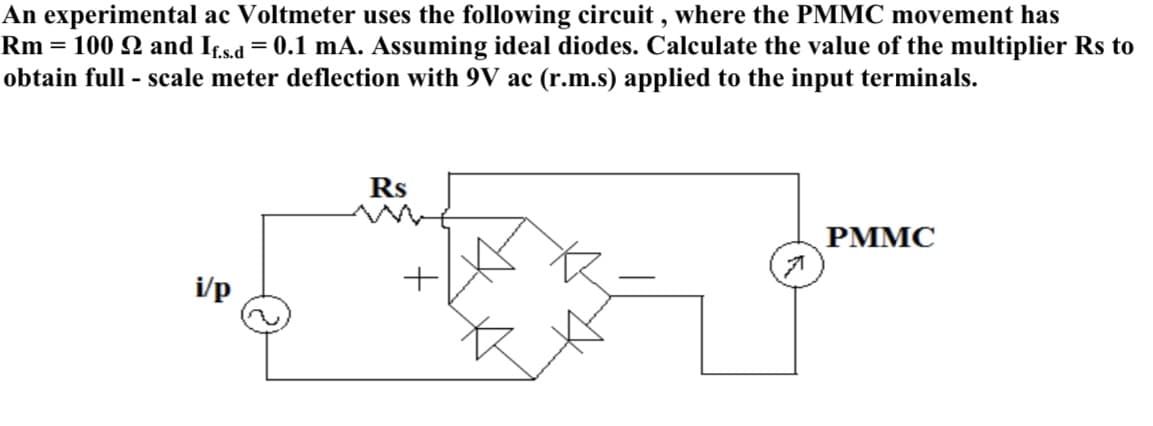 An experimental ac Voltmeter uses the following circuit , where the PMMC movement has
Rm = 100 Q and Ifs.a = 0.1 mA. Assuming ideal diodes. Calculate the value of the multiplier Rs to
obtain full - scale meter deflection with 9V ac (r.m.s) applied to the input terminals.
Rs
РММС
i/p
