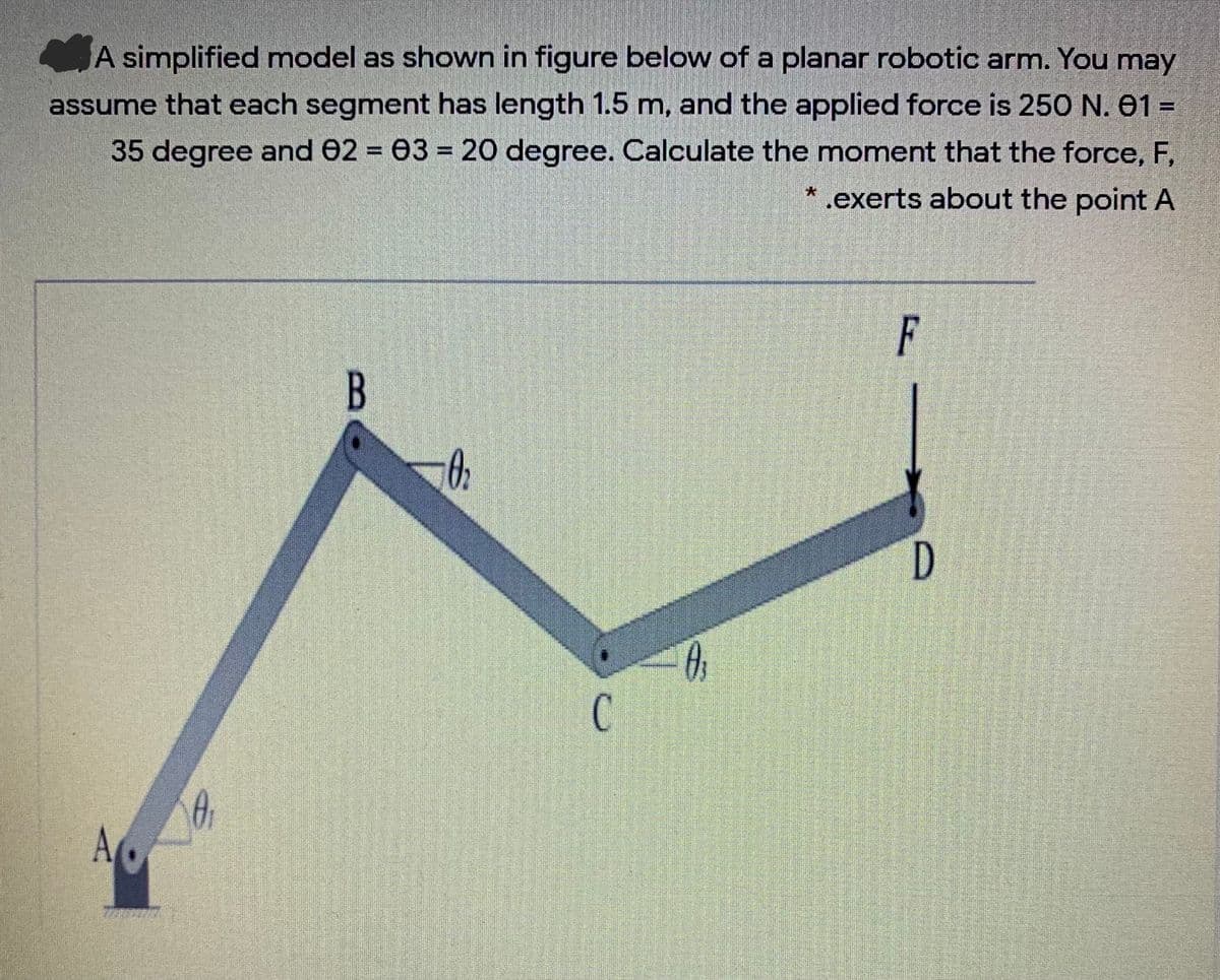 A simplified model as shown in figure below of a planar robotic arm. You may
assume that each segment has length 1.5 m, and the applied force is 250 N. 01 =
35 degree and 02 03 = 20 degree. Calculate the moment that the force, F,
* .exerts about the point A
%3D
F
D
C.
B.
