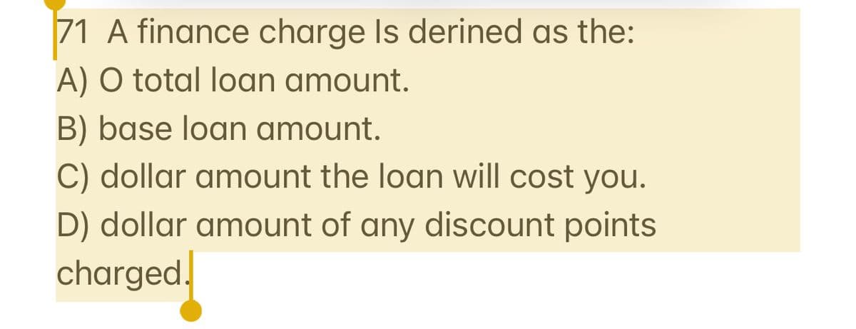 71 A finance charge Is derined as the:
A) O total loan amount.
B) base loan amount.
C) dollar amount the loan will cost you.
D) dollar amount of any discount points
charged.