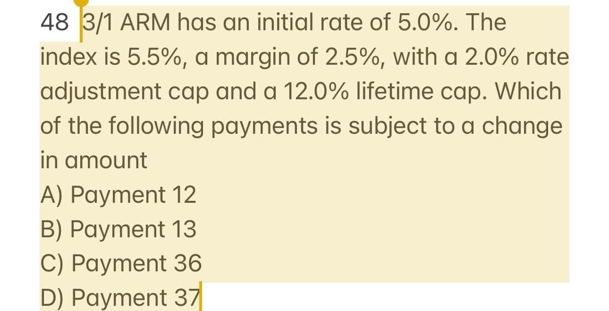 48 3/1 ARM has an initial rate of 5.0%. The
index is 5.5%, a margin of 2.5%, with a 2.0% rate
adjustment cap and a 12.0% lifetime cap. Which
of the following payments is subject to a change
in amount
A) Payment 12
B) Payment 13
C) Payment 36
D) Payment 37