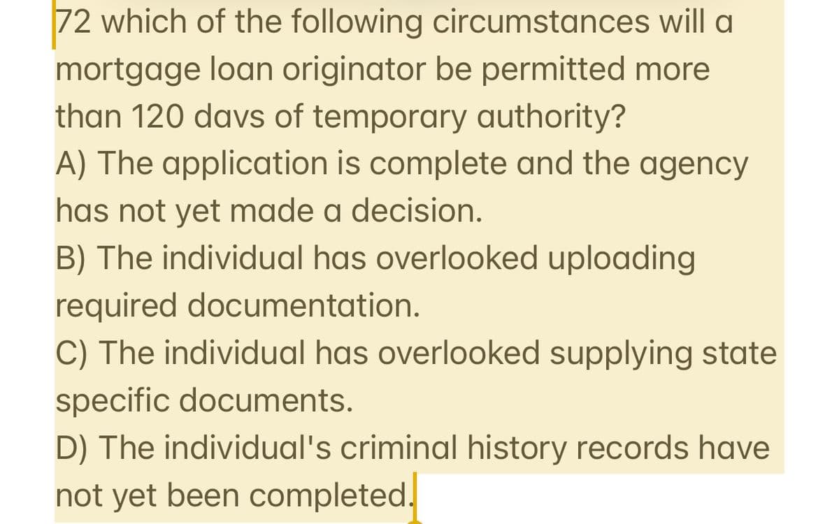 72 which of the following circumstances will a
mortgage loan originator be permitted more
than 120 days of temporary authority?
A) The application is complete and the agency
has not yet made a decision.
B) The individual has overlooked uploading
required documentation.
C) The individual has overlooked supplying state
specific documents.
D) The individual's criminal history records have
not yet been completed.