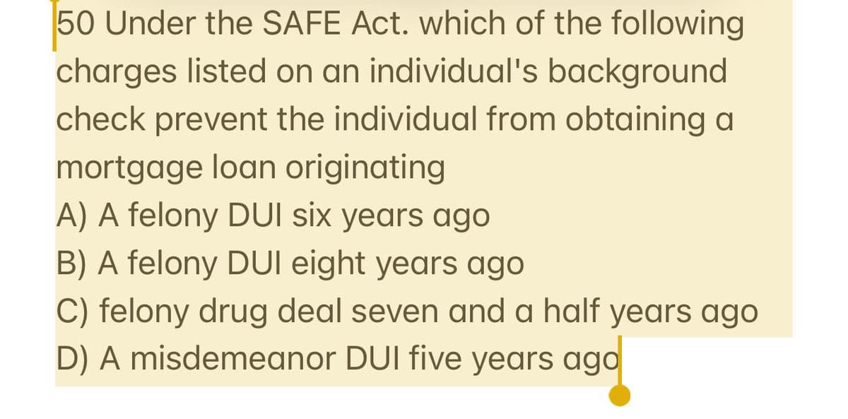 50 Under the SAFE Act. which of the following
charges listed on an individual's background
check prevent the individual from obtaining a
mortgage loan originating
A) A felony DUI six years ago
B) A felony DUI eight years ago
C) felony drug deal seven and a half years ago
D) A misdemeanor DUI five years ago