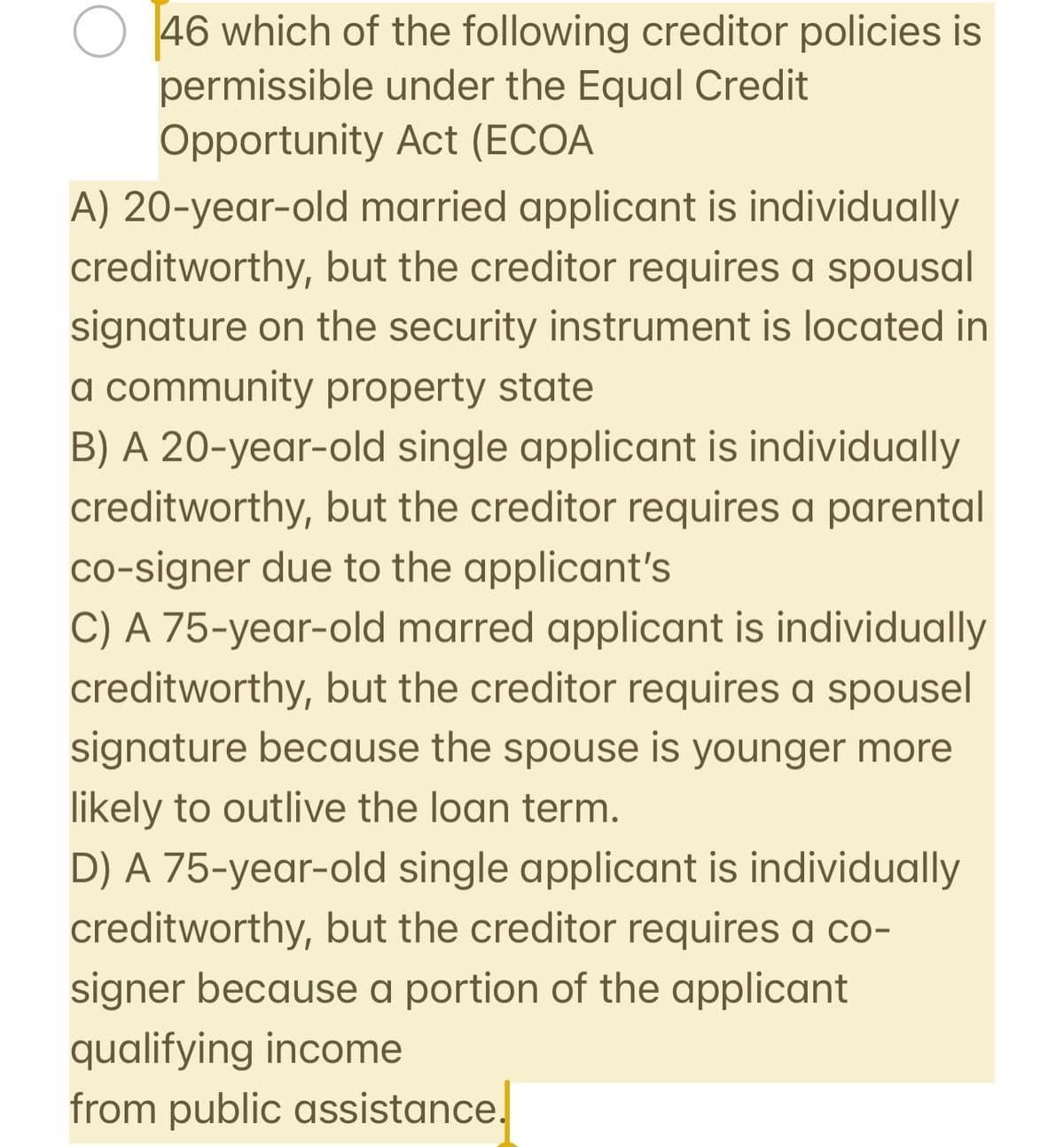 46 which of the following creditor policies is
permissible under the Equal Credit
Opportunity Act (ECOA
A) 20-year-old married applicant is individually
creditworthy, but the creditor requires a spousal
signature on the security instrument is located in
a community property state
B) A 20-year-old single applicant is individually
creditworthy, but the creditor requires a parental
co-signer due to the applicant's
C) A 75-year-old marred applicant is individually
creditworthy, but the creditor requires a spousel
signature because the spouse is younger more
likely to outlive the loan term.
D) A 75-year-old single applicant is individually
creditworthy, but the creditor requires a co-
signer because a portion of the applicant
qualifying income
from public assistance.