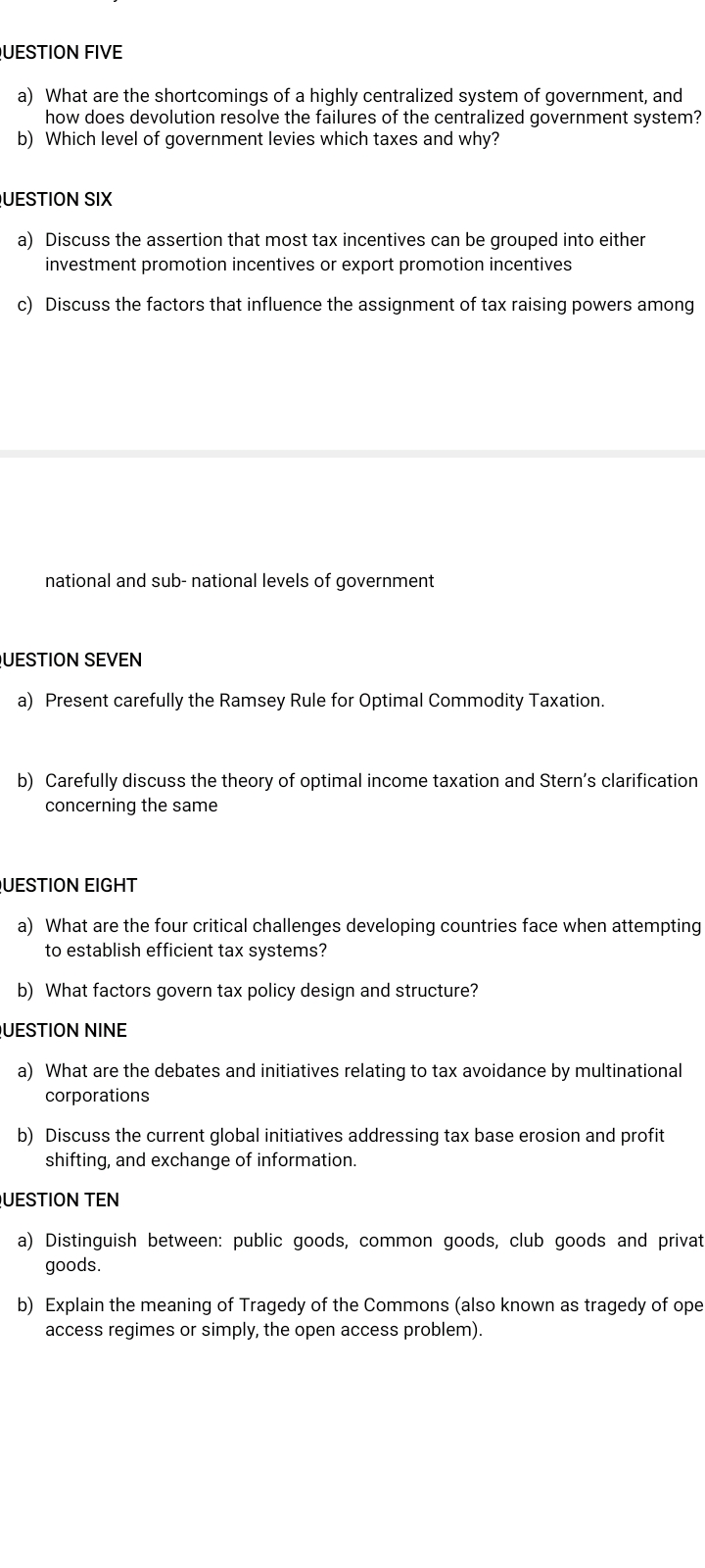 UESTION FIVE
a) What are the shortcomings of a highly centralized system of government, and
how does devolution resolve the failures of the centralized government system?
b) Which level of government levies which taxes and why?
UESTION SIX
a) Discuss the assertion that most tax incentives can be grouped into either
investment promotion incentives or export promotion incentives
c) Discuss the factors that influence the assignment of tax raising powers among
national and sub- national levels of government
UESTION SEVEN
a) Present carefully the Ramsey Rule for Optimal Commodity Taxation.
b) Carefully discuss the theory of optimal income taxation and Stern's clarification
concerning the same
UESTION EIGHT
a) What are the four critical challenges developing countries face when attempting
to establish efficient tax systems?
b) What factors govern tax policy design and structure?
UESTION NINE
a) What are the debates and initiatives relating to tax avoidance by multinational
corporations
b) Discuss the current global initiatives addressing tax base erosion and profit
shifting, and exchange of information.
UESTION TEN
a) Distinguish between: public goods, common goods, club goods and privat
goods.
b) Explain the meaning of Tragedy of the Commons (also known as tragedy of ope
access regimes or simply, the open access problem).
