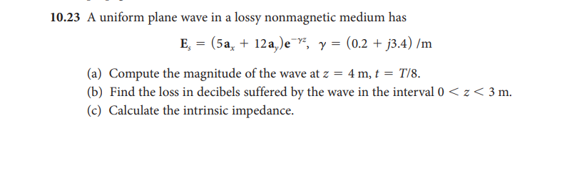 10.23 A uniform plane wave in a lossy nonmagnetic medium has
E, = (5a, + 12a,)e¯², y = (0.2 + j3.4) /m
(a) Compute the magnitude of the wave at z = 4 m, t = T/8.
(b) Find the loss in decibels suffered by the wave in the interval 0 < z < 3 m.
(c) Calculate the intrinsic impedance.
