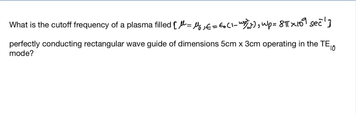 What is the cutoff frequency of a plasma filled [L= 4f= EoCl_ w3) Wp= 8T×101 sec']
perfectly conducting rectangular wave guide of dimensions 5cm x 3cm operating in the TE,
mode?
